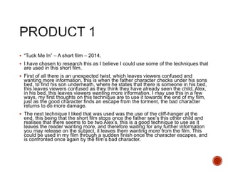  “Tuck Me In” – A short film – 2014.
 I have chosen to research this as I believe I could use some of the techniques that
are used in this short film.
 First of all there is an unexpected twist, which leaves viewers confused and
wanting more information, this is when the father character checks under his sons
bed, to find his son underneath, where he states that there is someone in his bed,
this leaves viewers confused as they think they have already seen the child, Alex,
in his bed, this leaves viewers wanting more information. I may use this in a few
ways, my first thoughts on this technique are to use it towards the end of my film,
just as the good character finds an escape from the torment, the bad character
returns to do more damage.
 The next technique I liked that was used was the use of the cliff-hanger at the
end, this being that the short film stops once the father see’s this other child and
realises that there seems to be two Alex’s, this is a good technique to use as it
leaves the reader wanting more, and therefore waiting for any further information
you may release on the subject, it leaves them wanting more from the film. This
could be used in my film through a sudden finish once the character escapes, and
is confronted once again by the film’s bad character.
 