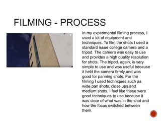 In my experimental filming process, I
used a lot of equipment and
techniques. To film the shots I used a
standard issue college camera and a
tripod. The camera was easy to use
and provides a high quality resolution
for shots. The tripod, again, is very
simple to use and was useful because
it held the camera firmly and was
good for panning shots. For the
filming I used techniques such as
wide pan shots, close ups and
medium shots. I feel like these were
good techniques to use because it
was clear of what was in the shot and
how the focus switched between
them.
 