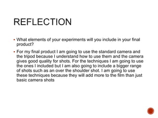  What elements of your experiments will you include in your final
product?
 For my final product I am going to use the standard camera and
the tripod because I understand how to use them and the camera
gives good quality for shots. For the techniques I am going to use
the ones I included but I am also going to include a bigger range
of shots such as an over the shoulder shot. I am going to use
these techniques because they will add more to the film than just
basic camera shots
 