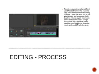  To edit my experimental short film I
used Adobe Premier Pro. I used a
very basic method for my assembly
of shots. I used the razor tool to cut
videos down and sequence shots
together. I found royalty free music
online and downloaded it using a
YouTube to mp3 converter. I also
used the razor tool to cut down the
music so it would fit with the shot.
 