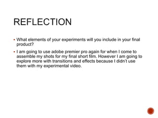  What elements of your experiments will you include in your final
product?
 I am going to use adobe premier pro again for when I come to
assemble my shots for my final short film. However I am going to
explore more with transitions and effects because I didn’t use
them with my experimental video.
 