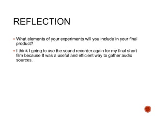  What elements of your experiments will you include in your final
product?
 I think I going to use the sound recorder again for my final short
film because It was a useful and efficient way to gather audio
sources.
 