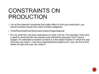  List all the potential constraints that might affect or limit your production, you
should consider issues from each of these categories:
 Time/Personnel/Cost/Technical/Location/Organisational
 For my short film I do have restrictions on what I can do. For example I only have
a week to shoot the film and serious cost restrictions because I don’t have a
budget. I'm restricted to location as there is a few select location in which the cast
and crew can reach. I may have organisational problems as I may not find a time
where all cast and crew can make it.
 