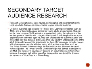  Research viewing figures, sales figures, demographic and psychographic info.
Look up article, features or stories related to your potential audience
 My target audience age range is 16-18 year olds. Looking on websites such as
IMDb, one of the most popular genres for young adults are comedies. This may
be the case because 16-18 year olds are potentially going through some of the
hardest years of their life with college/university and comedies provide escapism.
Especially with comedies aged 15, they can understand the subliminal jokes and
innuendos now that they are older. As a child you wouldn't understand some of the
adult films and it wouldn’t be appropriate for them. Some popular comedic movies
which have grown popular with the young adult audience are films such as
The Three Flavours Cornetto trilogy, liar liar and kick ass. Shaun of the dead
(which is part of The Three Flavours Cornetto trilogy) has earned a rating of 8.0
on IMDb and fans say it could easily become an occult following (which it has)
because it received well at the box office because the fans loved the timeless
performance of Nick Frost and Simon Pegg.
 