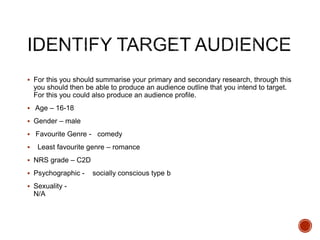  For this you should summarise your primary and secondary research, through this
you should then be able to produce an audience outline that you intend to target.
For this you could also produce an audience profile.
 Age – 16-18
 Gender – male
 Favourite Genre - comedy
 Least favourite genre – romance
 NRS grade – C2D
 Psychographic - socially conscious type b
 Sexuality -
N/A
 