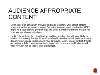  Given your idea generation and your audience research, what sort of content
would you define as the appropriate. Consider issues of taste, certification [BBFC
might be a good starting point for this], etc. Look at what you’d like to include and
what you are allowed to include.
 Looking through the film classifications on bbfc, my short film will most likely be
rated a U. I think my film would be of this classification because it does not include
discrimination, drugs, imitable behaviour, language, nudity, sexual content, threats
and violence. I don’t want any of these aspects to be in my short film because I
want my short film to appeal to all age ranges.
 