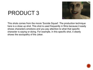 This shots comes from the movie 'Suicide Squad'. The production technique
here is a close up shot. This shot is used frequently in films because it easily
shows characters emotions and you pay attention to what that specific
character is saying or doing. For example, in this specific shot, it clearly
shows the sociopathy of the Joker.
 
