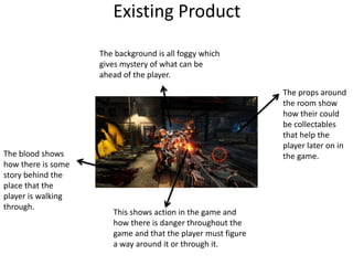 Existing Product
The background is all foggy which
gives mystery of what can be
ahead of the player.
The props around
the room show
how their could
be collectables
that help the
player later on in
the game.
This shows action in the game and
how there is danger throughout the
game and that the player must figure
a way around it or through it.
The blood shows
how there is some
story behind the
place that the
player is walking
through.
 