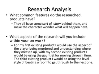 Research Analysis
• What common features do the researched
products have?
– They all have some sort of story behind them, and
make the character wonder what will happen next.
• What aspects of the research will you include
within your on work?
– For my first existing product I would use the aspect of
the player being murdered and understanding where
they messed up, with my second existing product I
would be using the gauntlet for moving through time.
The third existing product I would be using the level
style of beating a room to get through to the next one.
 