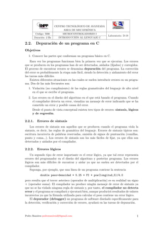 CENTRO TECNOLÓGICO DE AVANZADA
AREA DE MECATRÓNICA
Código: M06 MICROCONTROLADORES I
Laboratorio: D-19
Duración: 2 Hs INTRODUCCIÓN AL LENGUAJE C
2.2. Depuración de un programa en C
Objetivos
1. Conocer las partes que conforman un programa básico en C.
Rara vez los programas funcionan bien la primera vez que se ejecutan. Los errores
que se producen en los programas han de ser detectados, aislados (ﬁjados) y corregidos.
El proceso de encontrar errores se denomina depuración del programa. La corrección
del error es probablemente la etapa más fácil, siendo la detección y aislamiento del error
las tareas más difíciles.
Existen diferentes situaciones en las cuales se suelen introducir errores en un progra-
ma. Dos de las más frecuentes son:
1. Violación (no cumplimiento) de las reglas gramaticales del lenguaje de alto nivel
en el que se escribe el programa.
2. Los errores en el diseño del algoritmo en el que está basado el programa. Cuando
el compilador detecta un error, visualiza un mensaje de error indicando que se ha
cometido un error y posible causa del error.
Desde el punto de vista conceptual existen tres tipos de errores: sintaxis, lógicos
y de regresión.
2.2.1. Errores de sintaxis
Los errores de sintaxis son aquellos que se producen cuando el programa viola la
sintaxis, es decir, las reglas de gramática del lenguaje. Errores de sintaxis típicos son:
escritura incorrecta de palabras reservadas, omisión de signos de puntuación (comillas,
punto y coma...). Los errores de sintaxis son los más fáciles de ﬁjar, ya que ellos son
detectados y aislados por el compilador.
2.2.2. Errores lógicos
Un segundo tipo de error importante es el error lógico, ya que tal error representa
errores del programador en el diseño del algoritmo y posterior programa. Los errores
lógicos son más difíciles de encontrar y aislar ya que no suelen ser detectados por el
compilador.
Suponga, por ejemplo, que una línea de un programa contiene la sentencia
double peso=densidad * 5.25 * PI * pow(longitud,5)/4.0
pero resulta que el tercer asterisco (operador de multiplicación) es en realidad un signo
+ (operador suma). El compilador no produce ningún mensaje de error de sintaxis ya
que no se ha violado ninguna regla de sintaxis y, por tanto, el compilador no detecta
error y el programa se compilará y ejecutará bien, aunque producirá resultados de valores
incorrectos ya que la fórmula utilizada para calcular el peso contiene un error lógico.
El depurador (debugger) un programa de software diseñado especíﬁcamente para
la detección, veriﬁcación y corrección de errores, ayudará en las tareas de depuración.
Pedro Ramírez pedroramirez22@gmail.com 1
 