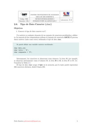 CENTRO TECNOLÓGICO DE AVANZADA
AREA DE MECATRÓNICA
Código: M06 MICROCONTROLADORES I
Laboratorio: D-19
Duración: 2 Hs INTRODUCCIÓN AL LENGUAJE C
2.6. Tipo de Dato Caracter (char)
Objetivos
1. Conocer el tipo de dato caracter en C.
Un carácter es cualquier elemento de un conjunto de caracteres predeﬁnidos o alfabe-
to. La mayoría de las computadoras utilizan el conjunto de caracteres ASCII. C procesa
datos carácter (tales como texto) utilizando el tipo de dato char.
Se puede deﬁnir una variable carácter escribiendo:
char dato_car;
char letra = ’A’;
char respuesta = ’S’;
Internamente, los caracteres se almacenan como números. La letra A, por ejemplo,
se almacena internamente como el número 65, la letra B es 66, la letra C es 67, etc.
Consultar la Tabla 2.1.
El tipo de dato char ocupa 1 byte en la memoria, por lo tanto puede representar
256 caracteres distintos, desde 0 hasta 255.
Pedro Ramírez pedroramirez22@gmail.com 1
 