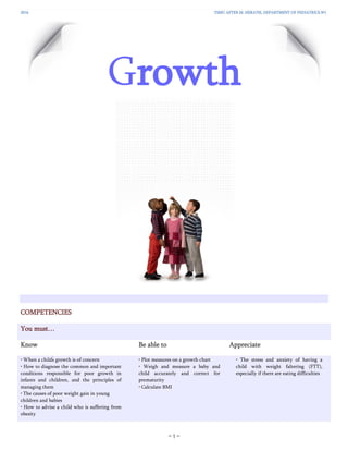 2016 YSMU AFTER M. HERATSI, DEPARTMENT OF PEDIATRICS №1
− 1 −
Growth
COMPETENCIES
You must…
Know Be able to Appreciate
• When a child՚s growth is of concern
• How to diagnose the common and important
conditions responsible for poor growth in
infants and children, and the principles of
managing them
• The causes of poor weight gain in young
children and babies
• How to advise a child who is suffering from
obesity
• Plot measures on a growth chart
• Weigh and measure a baby and
child accurately and correct for
prematurity
• Calculate BMI
• The stress and anxiety of having a
child with weight faltering (FTT),
especially if there are eating difficulties
 
