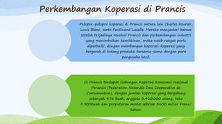 Perkembangan Koperasi di Prancis
Pelopor-pelopor koperasi di Prancis antara lain Charles Fourier,
Louis Blanc, serta Ferdinand Lasalle. Mereka menyadari bahwa
setelah terjadinya revolusi Prancis dan perkembangan industri
yang menimbulkan kemiskinan, maka nasib rakyat perlu
diperbaiki, dengan membangun koperasi-koperasi yang
bergerak di bidang produksi bersama-sama dengan para
pengusaha kecil.
Di Prancis terdapat Gabungan Koperasi Konsumsi Nasional
Perancis (Federation Natonale Dess Cooperative de
Consummtion), dengan jumlah koperasi yang bergabung
sebanyak 476 buah, anggota 3.460.000 orang, toko
9.900buah dan perputaran modal sebesar 3600 miliar Franc/
tahun.
 