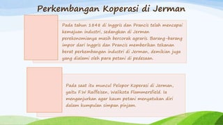 Perkembangan Koperasi di Jerman
Pada tahun 1848 di Inggris dan Prancis telah mencapai
kemajuan industri, sedangkan di Jerman
perekonomianya masih bercorak agraris. Barang-barang
impor dari Inggris dan Prancis memberikan tekanan
berat perkembangan industri di Jerman, demikian juga
yang dialami oleh para petani di pedesaan.
Pada saat itu muncul Pelopor Koperasi di Jerman,
yaitu F.W Raiffeisen, Walikota Flammersfield. Ia
menganjurkan agar kaum petani menyatukan diri
dalam kumpulan simpan pinjam.
 