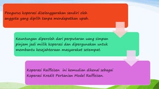 Pengurus koperasi diselenggarakan sendiri oleh
anggota yang dipilih tanpa mendapatkan upah.
Keuntungan diperoleh dari perputaran uang simpan
pinjam jadi miilik koperasi dan dipergunakan untuk
membantu kesejahteraan masyarakat setempat.
Koperasi Raiffeisen ini kemudian dikenal sebagai
Koperasi Kredit Pertanian Model Raiffeisen.
 
