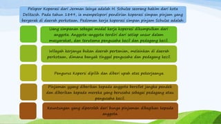 Pelopor Koperasi dari Jerman lainya adalah H. Schulze seorang hakim dari kota
Delitzcsh. Pada tahun 1849, ia mempelopori pendirian koperasi simpan pinjam yang
bergerak di daerah perkotaan. Pedoman kerja koperasi simpan pinjam Schulze adalah:
Uang simpanan sebagai modal kerja koperasi dikumpulkan dari
anggota. Anggota-anggota terdiri dari setiap unsur dalam
masyarakat, dan terutama pengusaha kecil dan pedagang kecil.
Wilayah kerjanya bukan daerah pertanian, melainkan di daerah
perkotaan, dimana banyak tinggal pengusaha dan pedagang kecil.
Pengurus Kopersi dipilih dan diberi upah atas pekerjaanya.
Pinjaman yyang diberikan kepada anggota bersifat jangka pendek
dan diberikan kepada mereka yang berusaha sebagai pedagang atau
pengusaha kecil.
Keuntungan yang diperoleh dari bunga pinjaman dibagikan kepada
anggota.
 