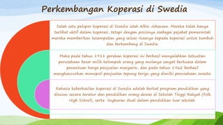 Perkembangan Koperasi di Swedia
Salah satu pelopor koperasi di Swedia ialah Albin Johansen. Mereka tidak hanya
terlibat aktif dalam koperasi, tetapi dengan posisinya osebagai pejabat pemerintah
mereka memberikan kesempatan yang seluas-luasnya kepada koperasi untuk tumbuh
dan berkembang di Swedia.
Maka pada tahun 1911 gerakan koperasi ini berhasil mengalahkan kekuatan
perusahaan besar milik kelompok orang yang mulanya sangat berkuasa dalam
penentuan harga penjualan margarin, dan pada tahun 1962 berhasil
menghancurkan monopoli penjualan tepung terigu yang dimilki perusahaan swasta.
Rahasia keberhasilan koperasi di Swedia adalah berkat program pendidikan yang
disusun secara teratur dan pendidikan orang dewas di Sekolah Tinggi Rakyat (Folk
High School), serta lingkaran studi dalam pendidikan luar sekolah.
 