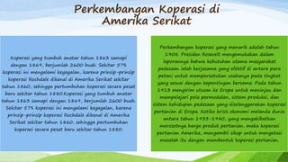 Perkembangan Koperasi di
Amerika Serikat
Koperasi yang tumbuh anatar tahun 1863 samapi
dengan 1869, berjumlah 2600 buah. Sekitar 57%
koperasi ini mengalami kegagalan, karena prinsip-prinsip
koperasi Rochdale dikenal di Amerika Serikat sekitar
tahun 1860, sehingga pertumbuhan koperasi secara pesat
baru sekitar tahun 1880.Koperasi yang tumbuh anatar
tahun 1863 samapi dengan 1869, berjumlah 2600 buah.
Sekitar 57% koperasi ini mengalami kegagalan, karena
prinsip-prinsip koperasi Rochdale dikenal di Amerika
Serikat sekitar tahun 1860, sehingga pertumbuhan
koperasi secara pesat baru sekitar tahun 1880.
Perkembangan koperasi yang menarik adalah tahun
1908. Presiden Rosevelt mengemukakan dalam
laporannya bahwa kebutuhan utama masyarakat
pedesaan ialah kerjasama yang efektif di antara para
petani untuk mempersatukan usahanya pada tingkat
yang sesuai dengan kepentingan bersama. Pada tahun
1913 mengirim utusan ke Eropa untuk meninjau dan
mempelajari pola permodalan, sistem produksi, dan
sistem kehidupan pedesaan yang diselenggarakan koperasi
pertanian di Eropa. Ketika krisis ekonomi melanda dunia
antara tahun 1933-1940, yang mengakibatkan
merosotnya harga produk pertanian, maka koperasi
pertanian Amerika, mengambil sikap untuk mengatasi
masalah itu dengan membentuk koperasi pertanian.
 