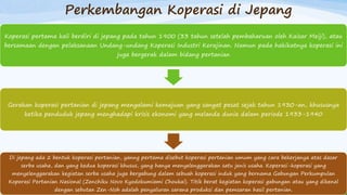 Perkembangan Koperasi di Jepang
Koperasi pertama kali berdiri di jepang pada tahun 1900 (33 tahun setelah pembaharuan oleh Kaisar Meiji), atau
bersamaan dengan pelaksanaan Undang-undang Koperasi Industri Kerajinan. Namun pada hakikatnya koperasi ini
juga bergerak dalam bidang pertanian
Gerakan koperasi pertanian di jepang mengalami kemajuan yang sangat pesat sejak tahun 1930-an, khususnya
ketika penduduk jepang menghadapi krisis ekonomi yang melanda dunia dalam periode 1933-1940
Di jepang ada 2 bentuk koperasi pertanian, yanng pertama disebut koperasi pertanian umum yang cara bekerjanya atas dasar
serba usaha, dan yang kedua koperasi khusus, yang hanya menyelenggarakan satu jenis usaha. Koperasi-koperasi yang
menyelenggarakan kegiatan serba usaha juga bergabung dalam sebuah koperasi induk yang bernama Gabungan Perkumpulan
Koperasi Pertanian Nasional (Zenchiku Novo Kyodokumiami Choukai). Titik berat kegiatan koperasi gabungan atau yang dikenal
dengan sebutan Zen-Noh adalah penyaluran sarana produksi dan pemsaran hasil pertanian.
 