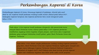 Perkembangan Koperasi di Korea
Perkembangan koperasi di Korea. Khususnya koperasi di pedesaan, dimulai pda awal
abad ke-20. Koperasi kredit pedesaan misalnya sudah mulain dikenal pada tahun1907.
Sedangkan koperasi kerajinan dan koperasi pertanian baru mulai diorganisir pada
tahun 1936
Pada tahun 1956 koperasi kredit pedesaan diorganisir oleh pemerintah korea
menjadi Bank Pertanian Korea. Namun pada tahun 1957 koperasi pertanian
melebarkan sayapnya dalam kegiatan simpan pinjam. Jadi Korea ada 2 organisasi
pedesaan yang melayani kebutuhan kredit petani, yakni Bank Pertanian Korea dan
Koperasi Pertanian
Pada tahun 1961 dalam rangka pelaksanaan Undang-undang Koperasi pertanian
yang baru, Bank Pertanian Korea dan Koperasi Pertanian digabungkan menjadi satu
dengan nama Gabungan Koperasi Pertanian Nasional (National Cooperative
Federation) di singkat NACF. NACF bekerja atas dasar prinsip-prinsip koperasi
modern dan melakukan kegiatan atas dasar serba usaha (multi purpose).
 