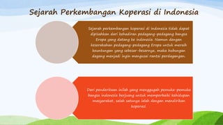 Sejarah Perkembangan Koperasi di Indonesia
Sejarah perkembangan koperasi di Indonesia tidak dapat
dipisahkan dari kehadiran pedagang-pedagang bangsa
Eropa yang datang ke indonesia. Namun dengan
keserakahan pedagang-pedagang Eropa untuk meraih
keuntungan yang sebesar-besarnya, maka hubungan
dagang menjadi ingin mengusai rantai perdagangan.
Dari penderitaan inilah yang menggugah pemuka-pemuka
bangsa indonesia berjuang untuk memperbaiki kehidupan
masyarakat, salah satunya ialah dengan mendirikan
koperasi.
 