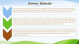 Zaman Belanda
• R. Aria Wiraatmaja seorang patih di Purwokerto, mempelopori berdirinya sebuah bank yang bertujuan menolong
para pegawai agar tidak terjerat oleh lintah darat. Usaha ini mendapat dukungan Residen Purwokerto E. Sieburg.
Badan usaha yang dipilih untuk bank yang diberi nama Bank penolong dan tabungan (Help en Spaar Bank).
• Pada tahun 1898, atas bantuan E. Sieburg dan De Wolf Van Westerrode, jangkauan pelayanan bank diperluas ke
sektor pertanian (Hulp-Spaar en Lanbouwcredit Bank), yaitu meniru pola koperasi pertanian yang dikembangkan
di Jerman. Karena masyarakat yang hidup di alam penjajahan tidak boleh berkembang terlalu jauh, maka upaya
yang ditempuh pemerintah kolonial belanda dengan mendirikan Algement Volkscredit Bank.
• Pada tahun 1908 Raden Soetomo melalui Budi Utomo berusaha mengembangakan koperasi rumah tangga tetapi
kurang berhasil karena dukungan dari masyarakat sangat rendah.Pada tahun 1908 Raden Soetomo melalui Budi
Utomo berusaha mengembangakan koperasi rumah tangga tetapi kurang berhasil karena dukungan dari
masyarakat sangat rendah.
 