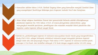 • Kemudian sekitar tahun 1913, Serikat Dagang Islam yang kemudian menjadi Sarekat Islam
yang mempelopori berdirinya beberapa jenis Koperasi Industri Kecil dan Kerajinan.
• Akan tetapi adapun hambatan formal dari pemerintah belanda adalah diterapkannya
peraturan koperasi No. 431 tahun 1915, di mana persyaratan administrasi, yang
menyangkut masalah perizinan, pembiayaan dan masalah-masalah teknis pendirian dan
kegiatan usaha koperasi dibuat sangat berat.
• Setelah itu, perkembangan koperasi di Indonseia menunjukkan tanda-tanda yang mengembirakan.
Study Club 1928, sebagai kelompok intelektual indonesia sangat menyadari peranan koperasi
sebagai salah satu alat perjuangan bangsa. Pada tahun 1939, koperasi di indonesia tumbuh pesat,
mencapai 1712 buah, dan terdaftar sebanyak 172 buah dengan anggota sekitar 14.134 orang.
 