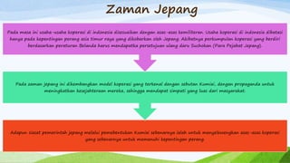 Zaman Jepang
Adapun siasat pemerintah jepang melalui pemebentukan Kumiai sebenarnya ialah untuk menyelewengkan asas-asas koperasi
yang sebenarnya untuk memenuhi kepentingan perang.
Pada zaman jepang ini dikembangkan model koperasi yang terkenal dengan sebutan Kumiai, dengan propaganda untuk
meningkatkan kesejahteraan mereka, sehingga mendapat simpati yang luas dari masyarakat.
Pada masa ini usaha-usaha koperasi di indonesia disesuaikan dengan asas-asas kemiliteran. Usaha koperasi di indonesia dibatasi
hanya pada kepentingan perang asia timur raya yang dikobarkan oleh Jepang. Akibatnya perkumpulan koperasi yang berdiri
berdasarkan peraturan Belanda harus mendapatka persetujuan ulang daru Suchokan (Para Pejabat Jepang).
 