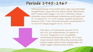 Periode 1945-1967
Seiring perkembangan situasi politik dalam negeri yang tidak begitu
menggembirakan, yang antara lain ditandai dengan dikelurkannya
Dekrit Presiden pada tanggal 5 Juli 1959. Keberadaan koperasi
disesuaikan dengan perkembangan kebijaksanaan politik ppada saat
itu. UU Koperasi No. 79/ 1958 misalnya, disyahkan berdasarkan
ketentuan UUDS 1950. Pemerintah kemudian memberlakukan PP
No. 60/1959 sebagai pengganti UU No. 79/1958.
Pada tahun 1965 pemerintah mencabut PP No.
60/1959, dan memberlakukan UU Koperasi No.
14/1965. Penggantian UU ini menyebabkan
memburuknya perkembangan koperasi. Hal ini yang
sangat menonjol adalah sulitnya bagi seseorang untuk
menjadi anggota koperasi tanpa menggabungkan diri
sebagai anggota kelompok partai tertentu.
 