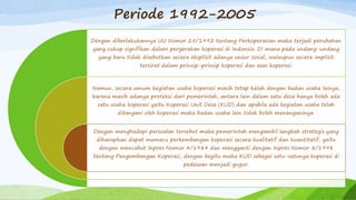 Periode 1992-2005
Dengan diberlakukannya UU Nomor 25/1992 tentang Perkoperasian maka terjadi perubahan
yang cukup signifikan dalam pergerakan koperasi di Indonsia. Di mana pada undang-undang
yang baru tidak disebutkan secara eksplisit adanya unsur sosial, walaupun secara implisit
tersirat dalam prinsip-prinsip koperasi dan asas koperasi.
Namun, secara umum kegiatan usaha koperasi masih tetap kalah dengan badan usaha lainya,
karena masih adanya proteksi dari pemerintah, antara lain dalam satu desa hanya boleh ada
satu usaha koperasi yaitu Koperasi Unit Desa (KUD) dan apabila ada kegiatan usaha telah
ditangani oleh koperasi maka badan usaha lain tidak boleh menanganinya.
Dengan menghadapi persoalan tersebut maka pemerintah mengambil langkah strategis yang
diharapkan dapat memacu perkembangan koperasi secara kualitatif dan kuantitatif, yaitu
dengan mencabut Inpres Nomor 4/1984 dan mengganti dengan Inpres Nomor 8/1998
tentang Pengembangan Koperasi, dengan begitu maka KUD sebagai satu-satunya koperasi di
pedesaan menjadi gugur.
 
