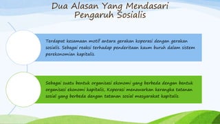 Dua Alasan Yang Mendasari
Pengaruh Sosialis
Terdapat kesamaan motif antara gerakan koperasi dengan gerakan
sosialis. Sebagai reaksi terhadap penderitaan kaum buruh dalam sistem
perekonomian kapitalis.
Sebagai suatu bentuk organisasi ekonomi yang berbeda dengan bentuk
organisasi ekonomi kapitalis, Koperasi menawarkan kerangka tatanan
sosial yang berbeda dengan tatanan sosial masyarakat kapitalis.
 