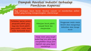 Dampak Revolusi Industri terhadap
Pemikiran Koperasi
Bagi kehidupan kaum buruh, Revolusi Industri ini memberikan akibat-
akibat yang kurang menguntungkan, diantaranya:
Perbedaan lapisan antara
pengusaha pabrik yang
kaya dan buruh pabrik
yang miskin, makin lama
makin bertambah besar
Pekerjaan buruh pabrik
menjadi berat dan
menjemukan
Penggunaan mesin-mesin
berarti akan mengurangi
kebutuhan akan tenaga
buruh
Harga mesin yang sangat
mahal bagi juru gilda, yang
menyebabkan hanya para
kapitalis saja yang dapat
membelinya
 