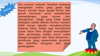Era revolusi industri tersebut memang
merupakan waktu yang gelap bagi
buruh, kondisi kerja sangat buruk dan
penuh keonaran serta memberikan
pemandangan yang suram dan
mengerikan. Tetapi yang tidak dapat
disangkal adalah bahwa revolusi industri
tidak hanya sekedar menghancurkan
tatanan lama, tetapi juga membentuk
acuan dasar baru dengan menciptakan
iklim persaingan dalam dunia usaha
sebagai pengganti dari iklim peraturan-
peraturan yang menentukan produksi
dan distribusi kekayaan dari abad
pertengahan.
 