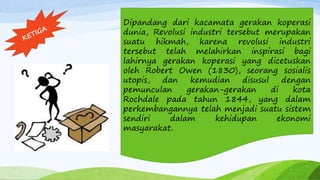 Dipandang dari kacamata gerakan koperasi
dunia, Revolusi industri tersebut merupakan
suatu hikmah, karena revolusi industri
tersebut telah melahirkan inspirasi bagi
lahirnya gerakan koperasi yang dicetuskan
oleh Robert Owen (1830), seorang sosialis
utopis, dan kemudian disusul dengan
pemunculan gerakan-gerakan di kota
Rochdale pada tahun 1844, yang dalam
perkembangannya telah menjadi suatu sistem
sendiri dalam kehidupan ekonomi
masyarakat.
 