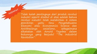 Tidak kalah pentingnya dari produk revolusi
industri seperti disebut di atas adalah bahwa
revolusi industri telah melahirkan 2 sistem
pemikiran yaitu Ilmu Pengetahuamn
Ekonomi atau Econommics Science dan
Antithesisnya sosialisme, sebagaimana
dikatakan oleh Arnold Toynbee dalam
bukunnya yang berjudul “The Industrial
Revolution”.
 