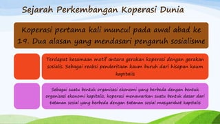 Sejarah Perkembangan Koperasi Dunia
Koperasi pertama kali muncul pada awal abad ke
19. Dua alasan yang mendasari pengaruh sosialisme
Terdapat kesamaan motif antara gerakan koperasi dengan gerakan
sosialis. Sebagai reaksi penderitaan kaum buruh dari hisapan kaum
kapitalis
Sebagai suatu bentuk organisasi ekonomi yang berbeda dengan bentuk
organisasi ekonomi kapitalis, koperasi menawarkan suatu bentuk dasar dari
tatanan sosial yang berbeda dengan tatanan sosial masyarakat kapitalis
 