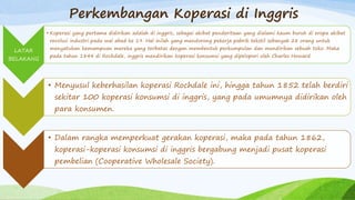 Perkembangan Koperasi di Inggris
LATAR
BELAKANG
• Koperasi yang pertama didirikan adalah di inggris, sebagai akibat penderitaan yang dialami kaum buruh di eropa akibat
revolusi industri pada wal abad ke 19. Hal inilah yang mendorong pekerja pabrik tekstil sebanyak 28 orang untuk
menyatukan kemampuan mereka yang terbatas dengan membentuk perkumpulan dan mendirikan sebuah toko. Maka
pada tahun 1844 di Rochdale, inggris mendirikan koperasi konsumsi yang dipelopori oleh Charles Howard
• Menyusul keberhasilan koperasi Rochdale ini, hingga tahun 1852 telah berdiri
sekitar 100 koperasi konsumsi di inggris, yang pada umumnya didirikan oleh
para konsumen.
• Dalam rangka memperkuat gerakan koperasi, maka pada tahun 1862,
koperasi-koperasi konsumsi di inggris bergabung menjadi pusat koperasi
pembelian (Cooperative Wholesale Society).
 