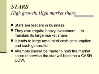 STARS
High growth, High market share
 Stars are leaders in business.
 They also require heavy investment, to
maintain its large market share.
 It leads to large amount of cash consumption
and cash generation.
 Attempts should be made to hold the market
share otherwise the star will become a CASH
COW.
 