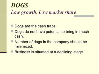 DOGS
Low growth, Low market share
 Dogs are the cash traps.
 Dogs do not have potential to bring in much
cash.
 Number of dogs in the company should be
minimized.
 Business is situated at a declining stage.
 