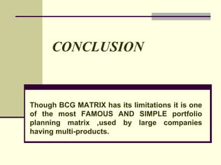 CONCLUSION
Though BCG MATRIX has its limitations it is one
of the most FAMOUS AND SIMPLE portfolio
planning matrix ,used by large companies
having multi-products.
 