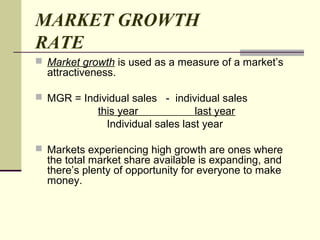 MARKET GROWTH
RATE
 Market growth is used as a measure of a market’s
attractiveness.
 MGR = Individual sales - individual sales
this year last year
Individual sales last year
 Markets experiencing high growth are ones where
the total market share available is expanding, and
there’s plenty of opportunity for everyone to make
money.
 