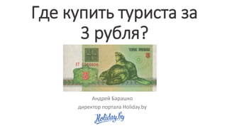 Где купить туриста за
3 рубля?
Андрей Барашко
директор портала Holiday.by
 
