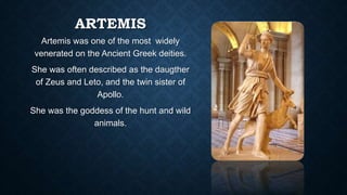 ARTEMIS
Artemis was one of the most widely
venerated on the Ancient Greek deities.
She was often described as the daugther
of Zeus and Leto, and the twin sister of
Apollo.
She was the goddess of the hunt and wild
animals.
 