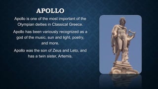 APOLLO
Apollo is one of the most important of the
Olympian deities in Classical Greece.
Apollo has been variously recognized as a
god of the music, sun and light, poetry,
and more.
Apollo was the son of Zeus and Leto, and
has a twin sister, Artemis.
 