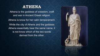 ATHENA
Athena is the goddess of wisedom, craft
and war in Ancient Greek religion.
Athena is know for her calm temperament.
While the city of Athens and the goddess
Athena essentially bear the same name, it
is not know which of the two words
derived from the other.
 
