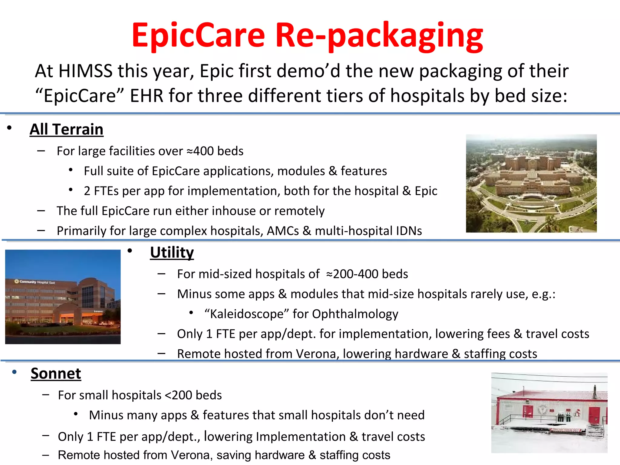 EpicCare Re-packaging
• All Terrain
– For large facilities over ≈400 beds
• Full suite of EpicCare applications, modules & features
• 2 FTEs per app for implementation, both for the hospital & Epic
– The full EpicCare run either inhouse or remotely
– Primarily for large complex hospitals, AMCs & multi-hospital IDNs
• Sonnet
– For small hospitals <200 beds
• Minus many apps & features that small hospitals don’t need
– Only 1 FTE per app/dept., lowering Implementation & travel costs
– Remote hosted from Verona, saving hardware & staffing costs
At HIMSS this year, Epic first demo’d the new packaging of their
“EpicCare” EHR for three different tiers of hospitals by bed size:
• Utility
– For mid-sized hospitals of ≈200-400 beds
– Minus some apps & modules that mid-size hospitals rarely use, e.g.:
• “Kaleidoscope” for Ophthalmology
– Only 1 FTE per app/dept. for implementation, lowering fees & travel costs
– Remote hosted from Verona, lowering hardware & staffing costs
 