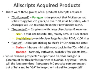 • There were three groups of EIS products Allscripts acquired:
• “Go-Forward” = Paragon is the product that McKesson had
sold strongly for ≈15 years, to over 150 small hospitals, which
Allscripts will use to compete in their new market niche.
• “Supported” = 2 systems with large client bases & revenue:
- StarStar - a mid-size hospital HIS, mainly RMC in ≈100 clients
- HealthQuestHealthQuest – ex-Medipac large hospital RCM, ≈100 sites
• “Sunset” – Allscripts sticking to McK’s 1st
Qtr 2018 end date:
- Series – inhouse mini with roots back in the 70s, ≈20 sites
- Horizon – formerly Pathways, probably few clients left…
Allscripts Acquired Products
• Future revenue prospects? Support and R&D for Paragon is
paramount for this perfect partner to Sunrise. Key issue – when
will the long-promised integrated MD practice component get
out of beta and be “GA” to keep clients & sell to prospects!?
 