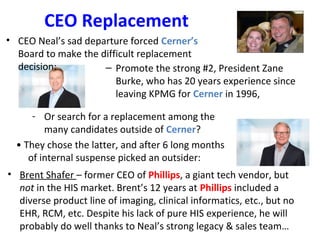 CEO Replacement
– Promote the strong #2, President Zane
Burke, who has 20 years experience since
leaving KPMG for Cerner in 1996,
• Brent Shafer – former CEO of Phillips, a giant tech vendor, but
not in the HIS market. Brent’s 12 years at Phillips included a
diverse product line of imaging, clinical informatics, etc., but no
EHR, RCM, etc. Despite his lack of pure HIS experience, he will
probably do well thanks to Neal’s strong legacy & sales team…
- Or search for a replacement among the
many candidates outside of Cerner?
• They chose the latter, and after 6 long months
of internal suspense picked an outsider:
• CEO Neal’s sad departure forced Cerner’s
Board to make the difficult replacement
decision:
 