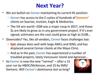 Next Year?
• We are bullish on Cerner maintaining its current #1 position:
– Cerner has access to the C-suites of hundreds of Siemens’
clients on Soarian, Invision, Eagle & Medseries.
– The VA win worth ≈$5B was a major coup in 2017, and those
$s are likely to grow as in any government project. If it’s ever
signed, estimates are the cost could grow as high as $10B…
• Downsides? Yes, like all vendors, Cerner faces challenges too:
– Epic always does well with large AMCs and IDNS, and has
displaced several Cerner clients at the Mayo Clinic.
– And as in the past, Cerner has experienced a number of
troubled projects, lately Vancouver Island and Agnesian…
• So Cerner is now the new “normal” – after a 15
year run by HBOC/McKesson, and 15 by SMS/
Siemens. Will Cerner’s dominance last so long?
 