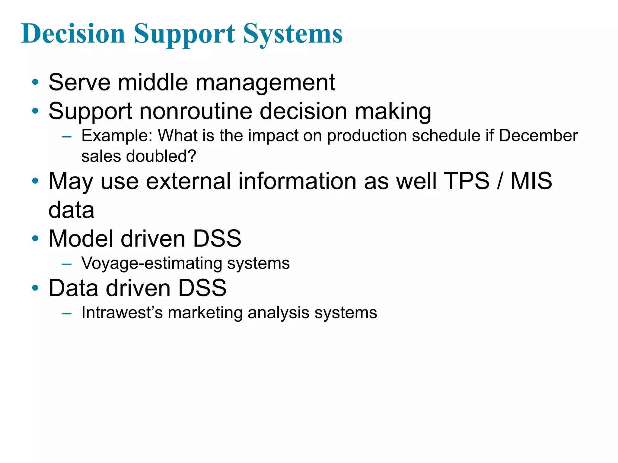 Decision Support Systems
• Serve middle management
• Support nonroutine decision making
– Example: What is the impact on production schedule if December
sales doubled?
• May use external information as well TPS / MIS
data
• Model driven DSS
– Voyage-estimating systems
• Data driven DSS
– Intrawest’s marketing analysis systems
 